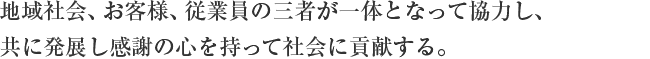 地域社会、お客様、従業員の三者が一体となって協力し、共に発展し感謝の心を持って社会に貢献する。